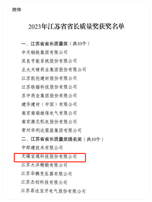 2023年度江蘇省省長質(zhì)量獎(jiǎng)?wù)浇視?，該?jiǎng)項(xiàng)分為兩個(gè)類別，分別是“江蘇省省長質(zhì)量獎(jiǎng)”和“江蘇省省長質(zhì)量獎(jiǎng)提名獎(jiǎng)”，每個(gè)類別評定數(shù)量不超過10個(gè)，包括組織和個(gè)人在內(nèi)。其中，無錫寶通科技股份有限公司榮獲江蘇省省長質(zhì)量獎(jiǎng)提名獎(jiǎng)。